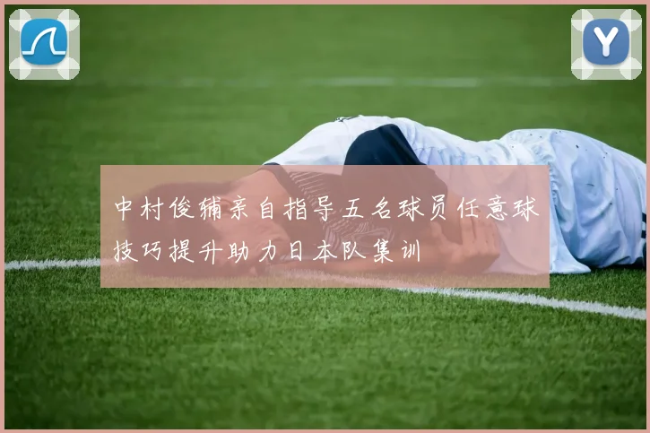 中村俊辅亲自指导五名球员任意球技巧提升助力日本队集训