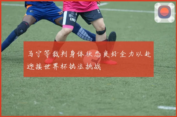马宁等裁判身体状态良好全力以赴迎接世界杯执法挑战