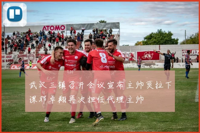 武汉三镇召开会议宣布主帅莫拉下课邓卓翔再次担任代理主帅