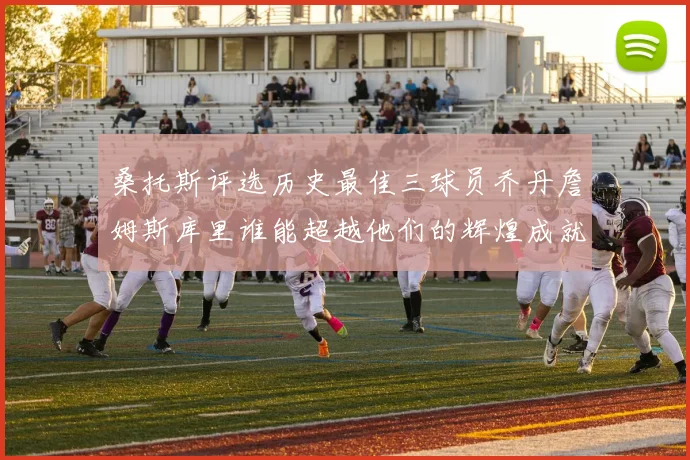 桑托斯评选历史最佳三球员乔丹詹姆斯库里谁能超越他们的辉煌成就
