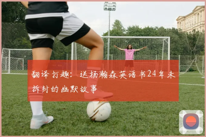 翻译打趣：送杨瀚森英语书24年未拆封的幽默故事