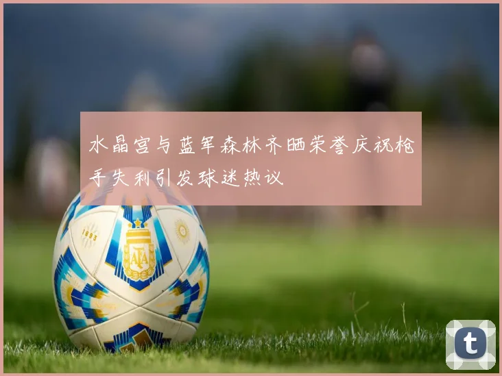 水晶宫与蓝军森林齐晒荣誉庆祝枪手失利引发球迷热议