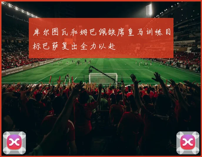 库尔图瓦和姆巴佩缺席皇马训练目标巴萨复出全力以赴