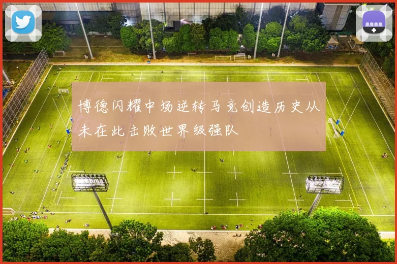 博德闪耀中场逆转马竞创造历史从未在此击败世界级强队