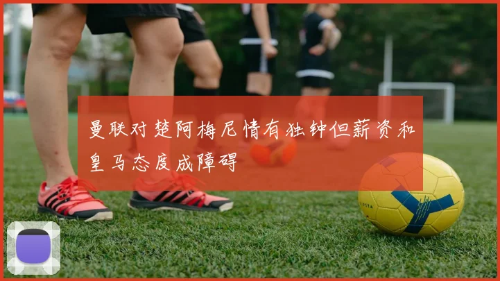 曼联对楚阿梅尼情有独钟但薪资和皇马态度成障碍