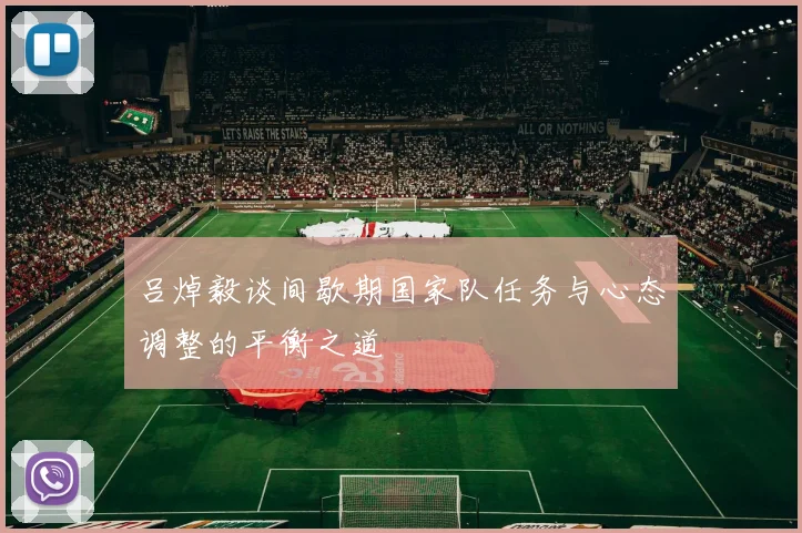 吕焯毅谈间歇期国家队任务与心态调整的平衡之道