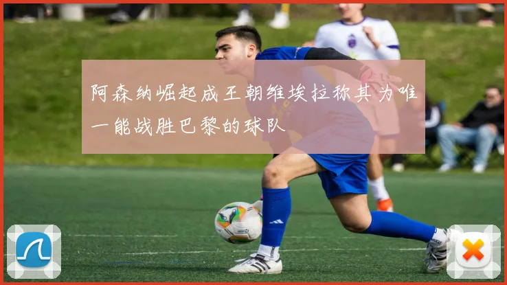 阿森纳崛起成王朝维埃拉称其为唯一能战胜巴黎的球队