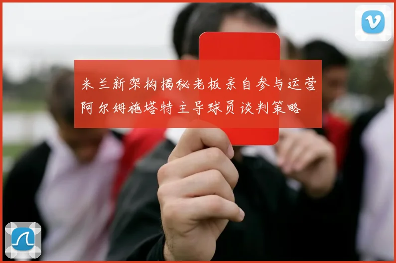 米兰新架构揭秘老板亲自参与运营阿尔姆施塔特主导球员谈判策略