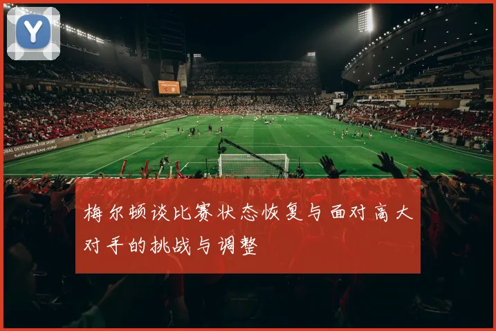 梅尔顿谈比赛状态恢复与面对高大对手的挑战与调整