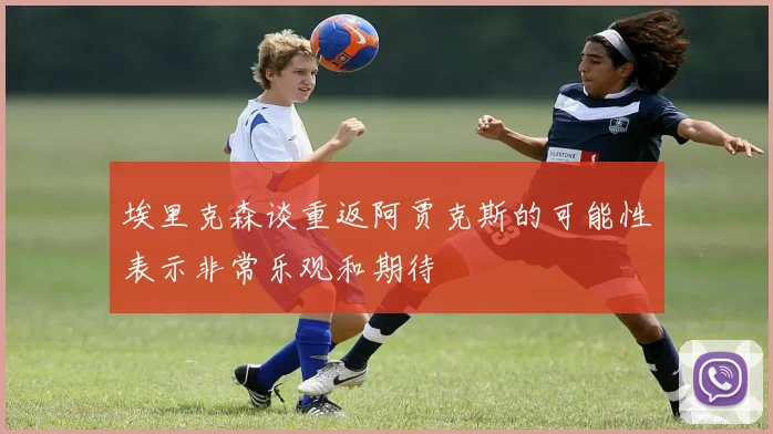 埃里克森谈重返阿贾克斯的可能性表示非常乐观和期待