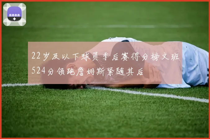 22岁及以下球员季后赛得分榜文班524分领跑詹姆斯紧随其后