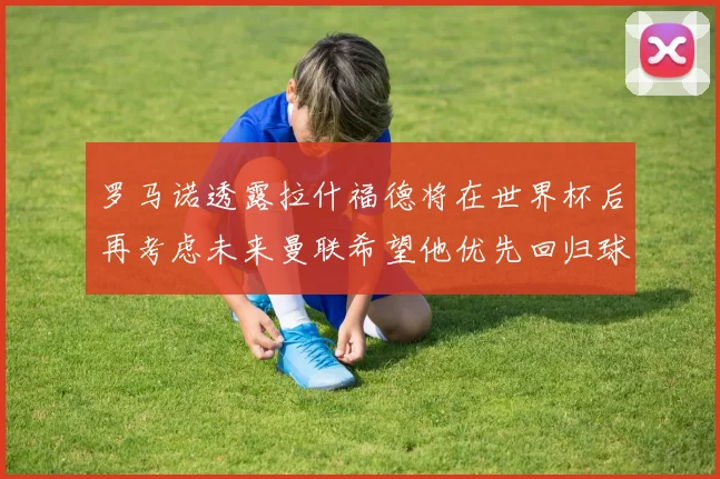 罗马诺透露拉什福德将在世界杯后再考虑未来曼联希望他优先回归球队