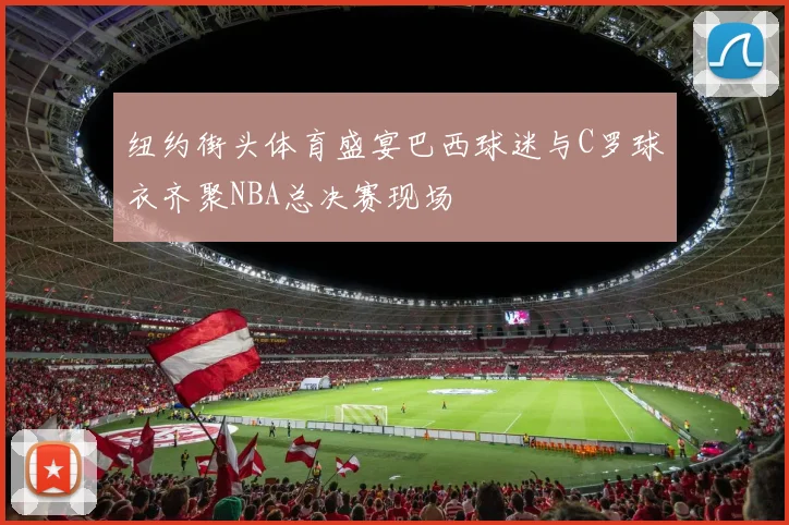 纽约街头体育盛宴巴西球迷与C罗球衣齐聚NBA总决赛现场