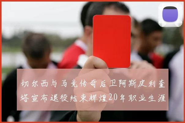 切尔西与马竞传奇后卫阿斯皮利奎塔宣布退役结束辉煌20年职业生涯