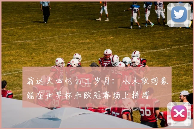 翁达夫回忆打工岁月：从未敢想象能在世界杯和欧冠赛场上拼搏