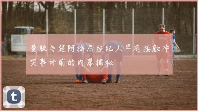 曼联与楚阿梅尼经纪人早有接触冲突事件前的内幕揭秘