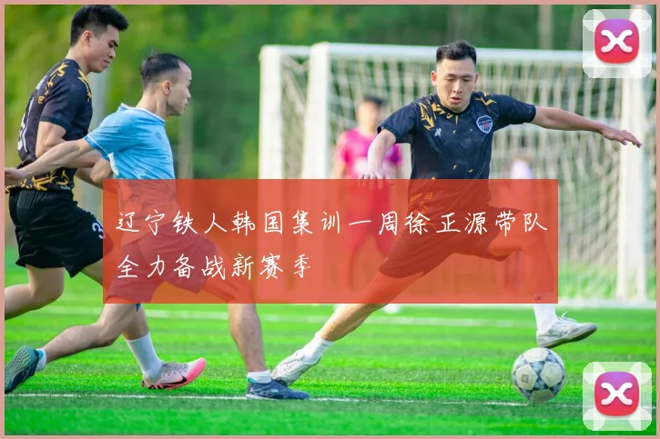 辽宁铁人韩国集训一周徐正源带队全力备战新赛季