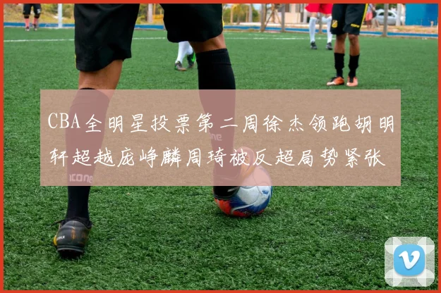CBA全明星投票第二周徐杰领跑胡明轩超越庞峥麟周琦被反超局势紧张