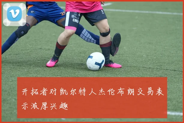 开拓者对凯尔特人杰伦布朗交易表示浓厚兴趣