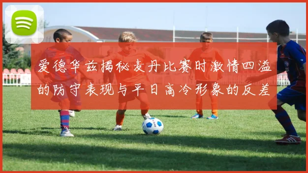 爱德华兹揭秘麦丹比赛时激情四溢的防守表现与平日高冷形象的反差
