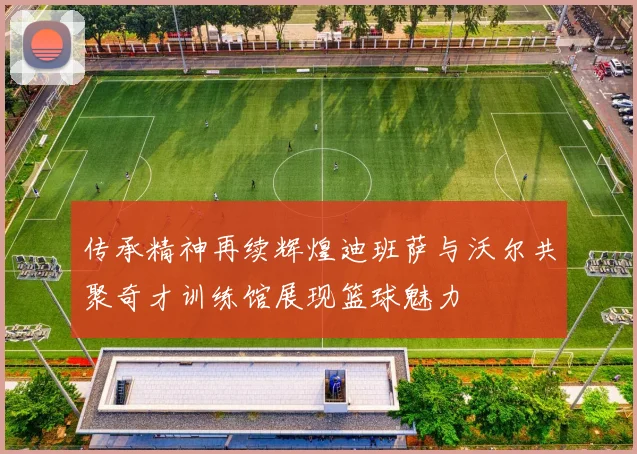 传承精神再续辉煌迪班萨与沃尔共聚奇才训练馆展现篮球魅力