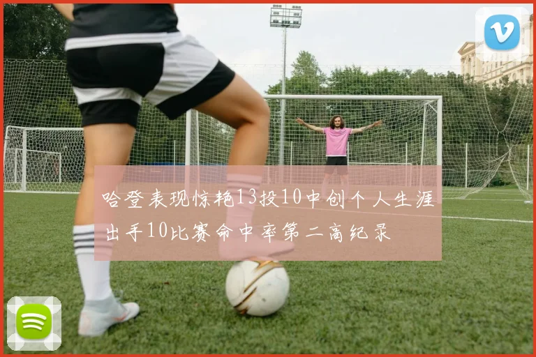 哈登表现惊艳13投10中创个人生涯出手10比赛命中率第二高纪录