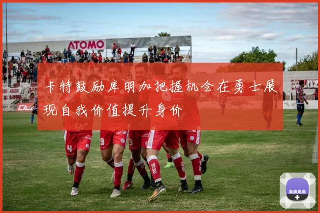 卡特鼓励库明加把握机会在勇士展现自我价值提升身价