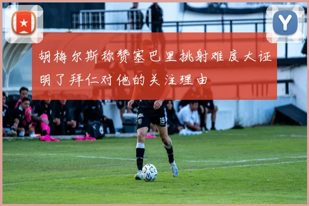 胡梅尔斯称赞塞巴里挑射难度大证明了拜仁对他的关注理由
