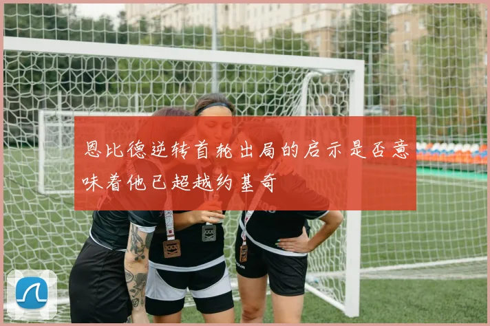 恩比德逆转首轮出局的启示是否意味着他已超越约基奇
