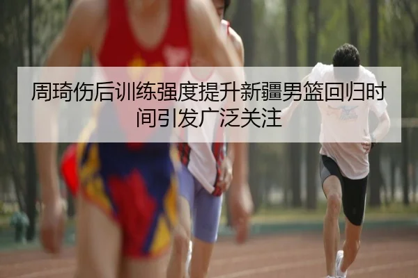 周琦伤后训练强度提升新疆男篮回归时间引发广泛关注